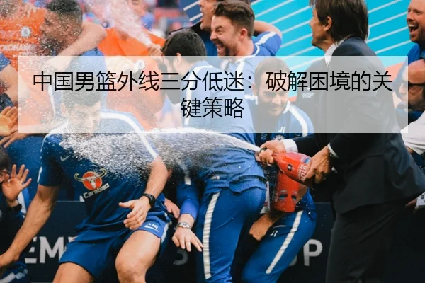 中国男篮外线三分低迷：破解困境的关键策略